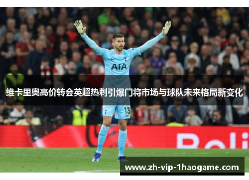 维卡里奥高价转会英超热刺引爆门将市场与球队未来格局新变化