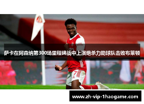 萨卡在阿森纳第300场里程碑战中上演绝杀力助球队击败布莱顿