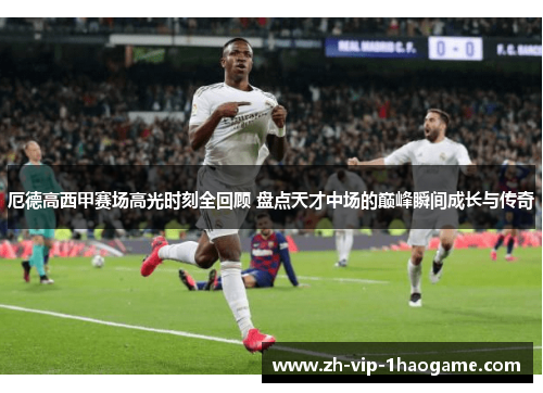 厄德高西甲赛场高光时刻全回顾 盘点天才中场的巅峰瞬间成长与传奇